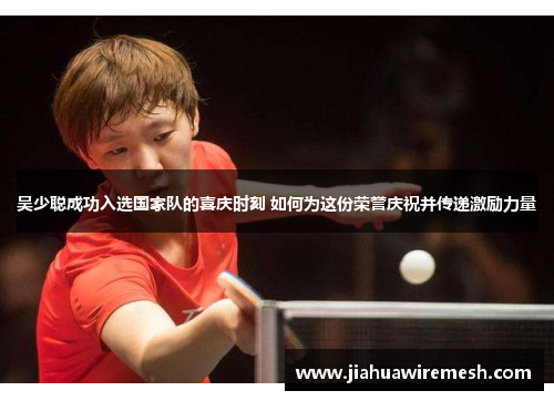 吴少聪成功入选国家队的喜庆时刻 如何为这份荣誉庆祝并传递激励力量