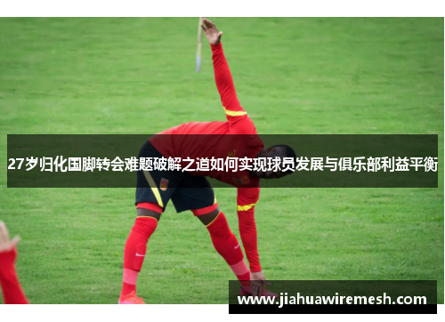 27岁归化国脚转会难题破解之道如何实现球员发展与俱乐部利益平衡