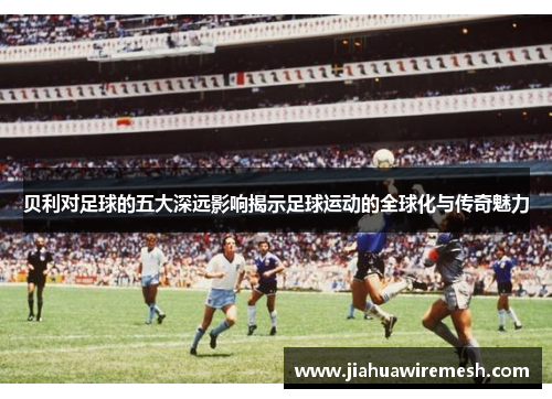 贝利对足球的五大深远影响揭示足球运动的全球化与传奇魅力